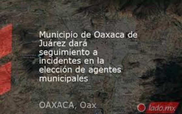 Municipio de Oaxaca de Juárez dará seguimiento a incidentes en la elección de agentes municipales